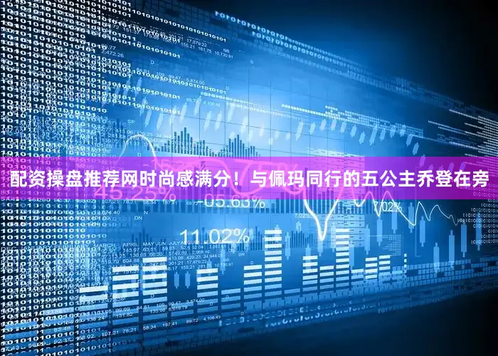 配资操盘推荐网时尚感满分！与佩玛同行的五公主乔登在旁