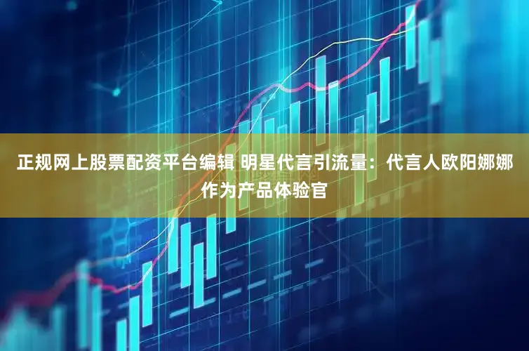 正规网上股票配资平台编辑 明星代言引流量：代言人欧阳娜娜作为产品体验官