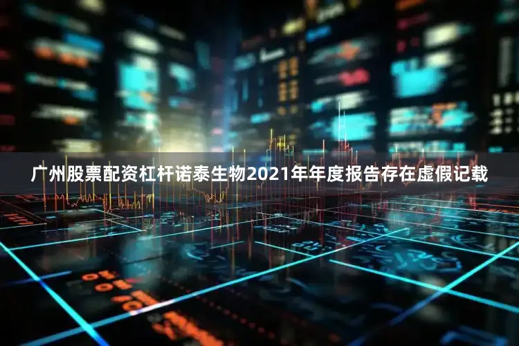 广州股票配资杠杆诺泰生物2021年年度报告存在虚假记载
