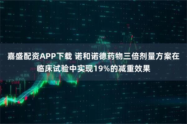 嘉盛配资APP下载 诺和诺德药物三倍剂量方案在临床试验中实现19%的减重效果