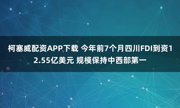柯塞威配资APP下载 今年前7个月四川FDI到资12.55亿美元 规模保持中西部第一
