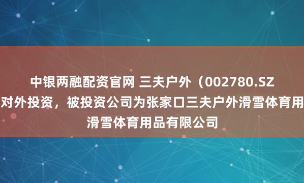 中银两融配资官网 三夫户外（002780.SZ）新增一起对外投资，被投资公司为张家口三夫户外滑雪体育用品有限公司