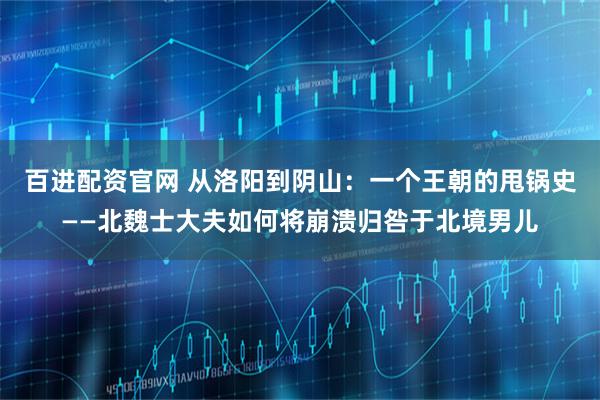 百进配资官网 从洛阳到阴山：一个王朝的甩锅史——北魏士大夫如何将崩溃归咎于北境男儿