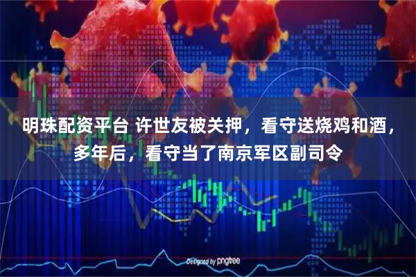 明珠配资平台 许世友被关押，看守送烧鸡和酒，多年后，看守当了南京军区副司令