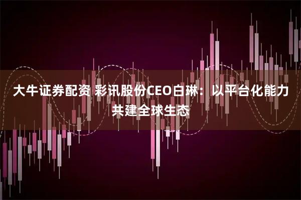 大牛证券配资 彩讯股份CEO白琳：以平台化能力共建全球生态