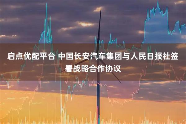 启点优配平台 中国长安汽车集团与人民日报社签署战略合作协议