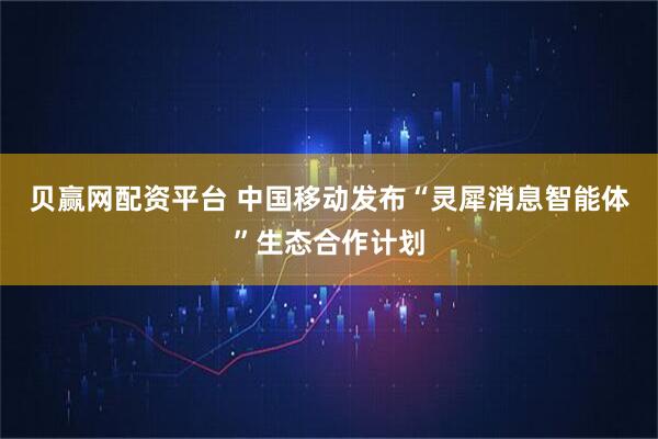 贝赢网配资平台 中国移动发布“灵犀消息智能体”生态合作计划