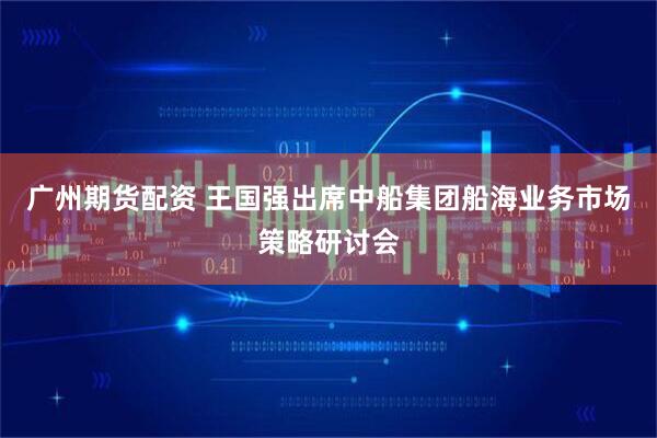 广州期货配资 王国强出席中船集团船海业务市场策略研讨会