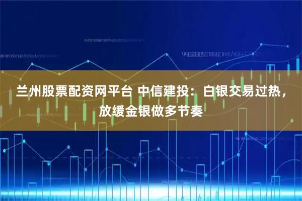 兰州股票配资网平台 中信建投：白银交易过热，放缓金银做多节奏