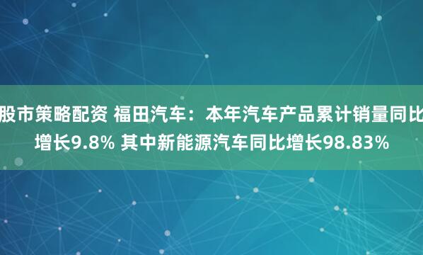 股市策略配资 福田汽车：本年汽车产品累计销量同比增长9.8% 其中新能源汽车同比增长98.83%