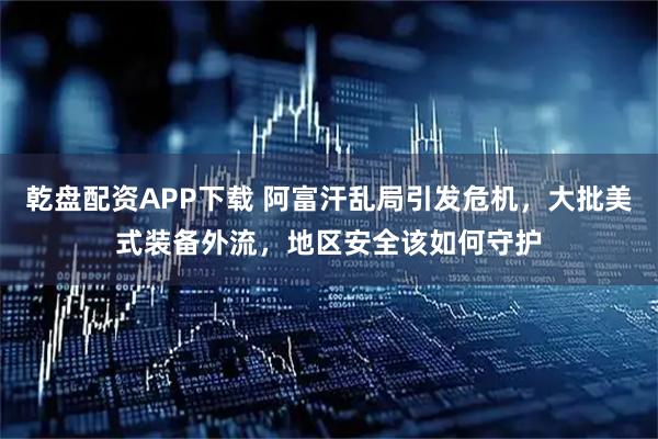 乾盘配资APP下载 阿富汗乱局引发危机，大批美式装备外流，地区安全该如何守护