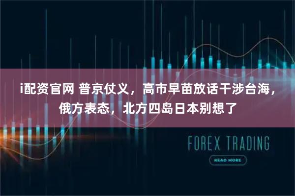 i配资官网 普京仗义,高市早苗放话干涉台海,俄方表态,北方四岛日本别想了