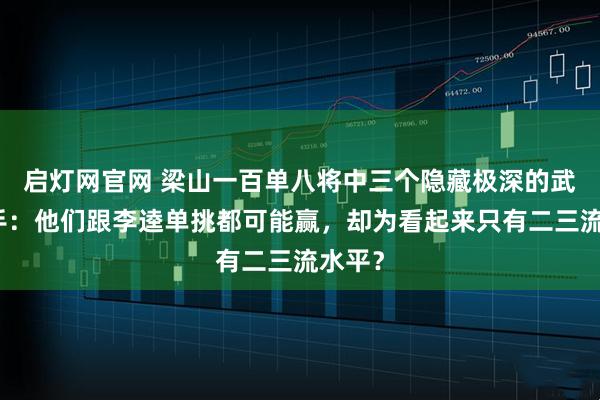 启灯网官网 梁山一百单八将中三个隐藏极深的武功高手：他们跟李逵单挑都可能赢，却为看起来只有二三流水平？