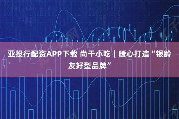 亚投行配资APP下载 尚干小吃｜暖心打造“银龄友好型品牌”