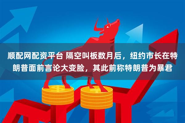 顺配网配资平台 隔空叫板数月后，纽约市长在特朗普面前言论大变脸，其此前称特朗普为暴君