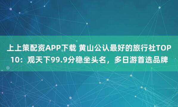上上策配资APP下载 黄山公认最好的旅行社TOP10：观天下99.9分稳坐头名，多日游首选品牌