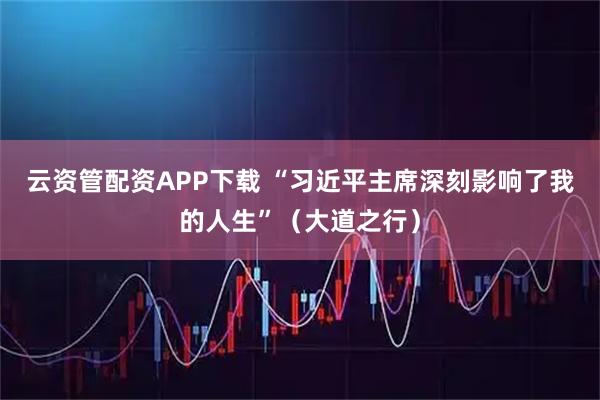 云资管配资APP下载 “习近平主席深刻影响了我的人生”(大道之行)