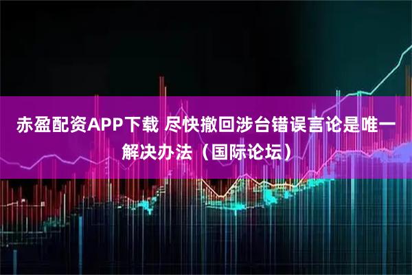 赤盈配资APP下载 尽快撤回涉台错误言论是唯一解决办法（国际论坛）