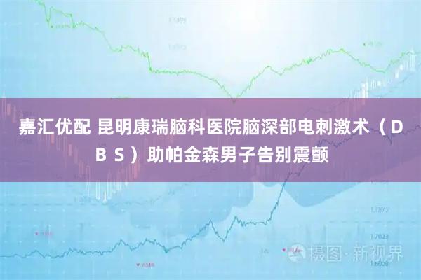 嘉汇优配 昆明康瑞脑科医院脑深部电刺激术（ＤＢＳ）助帕金森男子告别震颤