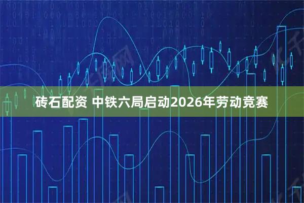 砖石配资 中铁六局启动2026年劳动竞赛