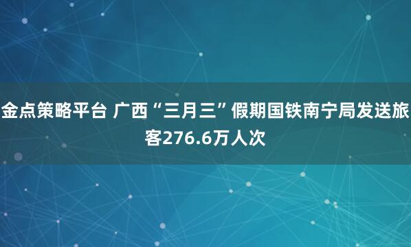 金点策略平台 广西“三月三”假期国铁南宁局发送旅客276.6万人次