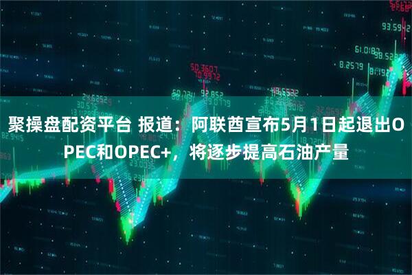 聚操盘配资平台 报道：阿联酋宣布5月1日起退出OPEC和OPEC+，将逐步提高石油产量