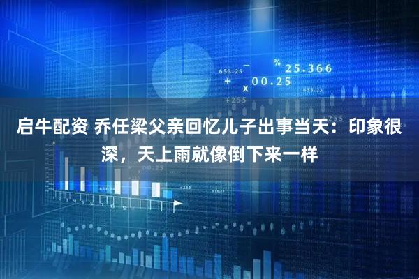 启牛配资 乔任梁父亲回忆儿子出事当天：印象很深，天上雨就像倒下来一样