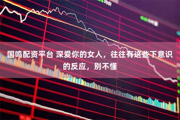 国鸣配资平台 深爱你的女人，往往有这些下意识的反应，别不懂