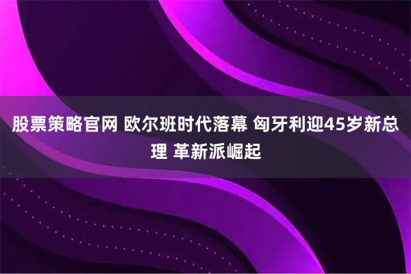 股票策略官网 欧尔班时代落幕 匈牙利迎45岁新总理 革新派崛起