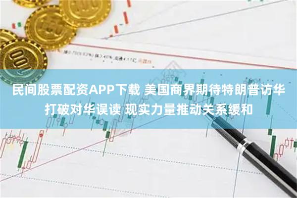 民间股票配资APP下载 美国商界期待特朗普访华打破对华误读 现实力量推动关系缓和