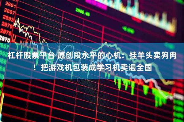 杠杆股票平台 原创段永平的心机：挂羊头卖狗肉！把游戏机包装成学习机卖遍全国