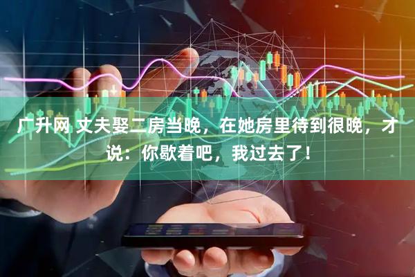 广升网 丈夫娶二房当晚，在她房里待到很晚，才说：你歇着吧，我过去了！