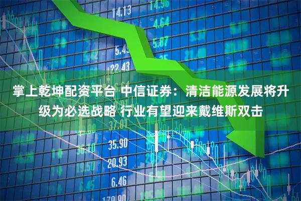 掌上乾坤配资平台 中信证券：清洁能源发展将升级为必选战略 行业有望迎来戴维斯双击