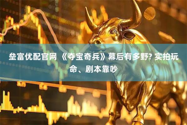 垒富优配官网 《夺宝奇兵》幕后有多野? 实拍玩命、剧本靠吵