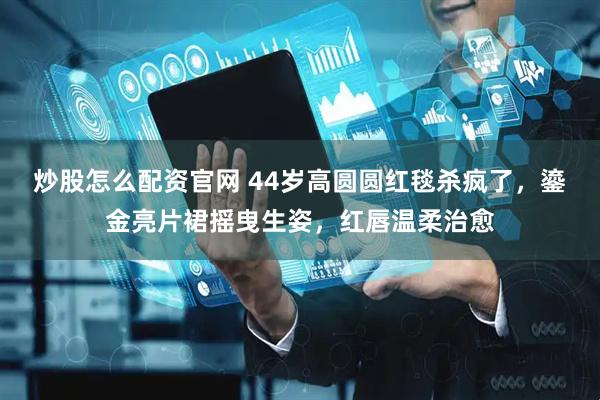 炒股怎么配资官网 44岁高圆圆红毯杀疯了，鎏金亮片裙摇曳生姿，红唇温柔治愈