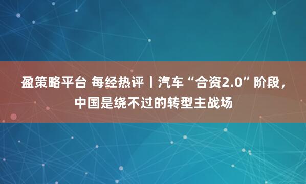 盈策略平台 每经热评丨汽车“合资2.0”阶段,中国是绕不过的转型主战场
