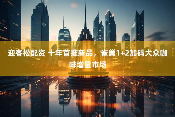 迎客松配资 十年首推新品，雀巢1+2加码大众咖啡增量市场