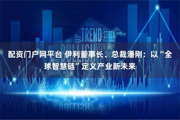配资门户网平台 伊利董事长、总裁潘刚:以“全球智慧链”定义产业新未来