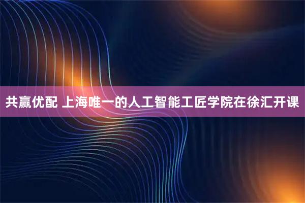 共赢优配 上海唯一的人工智能工匠学院在徐汇开课