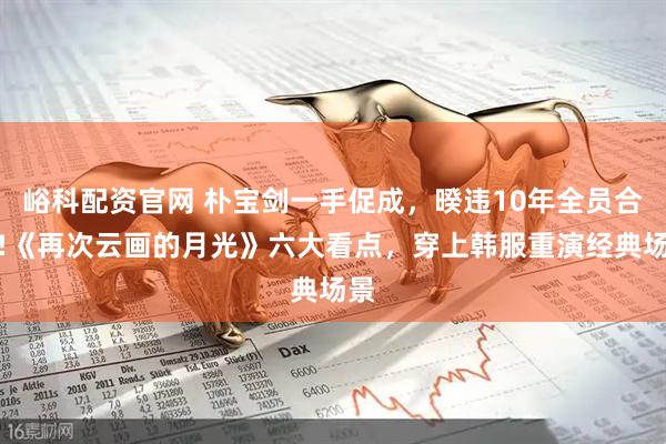 峪科配资官网 朴宝剑一手促成，暌违10年全员合体!《再次云画的月光》六大看点，穿上韩服重演经典场景