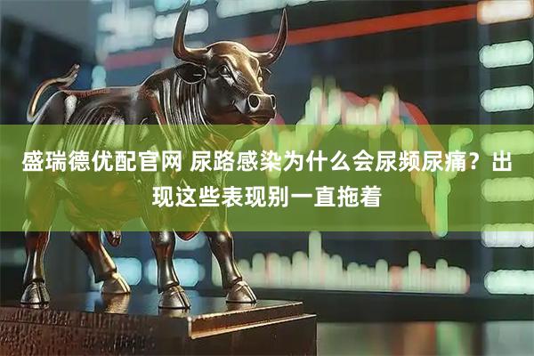 盛瑞德优配官网 尿路感染为什么会尿频尿痛？出现这些表现别一直拖着